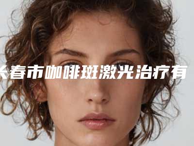 长春市咖啡斑激光治疗有哪几家-长春吉大二院医疗整形科强势上榜