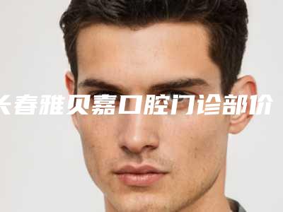 长春雅贝嘉口腔门诊部价格(价目)2025_正规附品牌全瓷牙冠案例