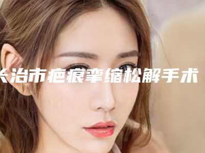 长治市疤痕挛缩松解手术价格(费用)清单眼鼻曝光-长治市疤痕挛缩松解手术价格怎么算呢