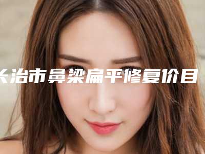 长治市鼻梁扁平修复价目表一览(鼻梁扁平修复手术优势和价格)