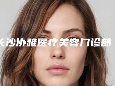 长沙协雅医疗美容门诊部口碑怎么样？医院简介及价格公开