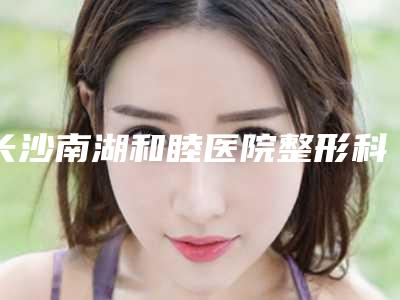 长沙南湖和睦医院整形科,长沙市微笑医疗美容门诊部专家实力大PK