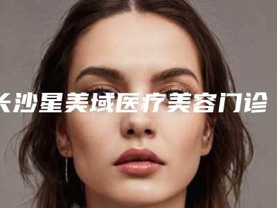 长沙星美域医疗美容门诊部治疗小耳畸形价格收费表官宣发布