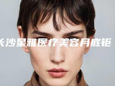长沙星雅医疗美容月底钜惠价格表