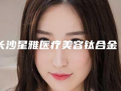 长沙星雅医疗美容钛合金支架义齿的安全性和危险性