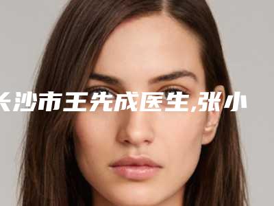 长沙市王先成医生,张小芸医生鼻子长息肉治疗口碑价格大PK