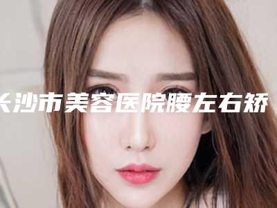 长沙市美容医院腰左右矫正-长沙市腰左右矫正医院在榜清单实力口碑均在线