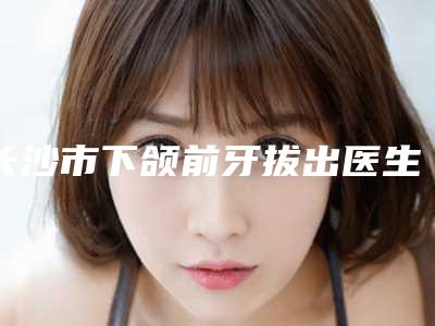 长沙市下颌前牙拔出医生在榜清单让我们一起来看看-长沙市下颌前牙拔出口腔医生