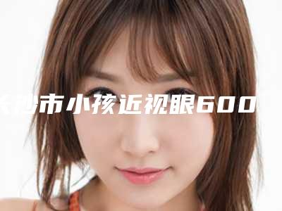 长沙市小孩近视眼600矫正比较好的医生(曾震祥医生技术点评_收费价格表)
