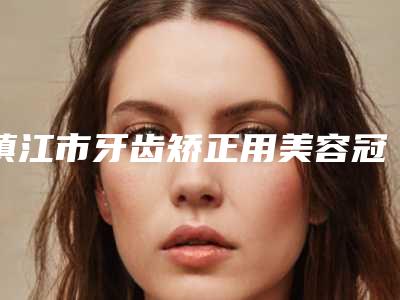 镇江市牙齿矫正用美容冠在榜名单十强刚刚更新-镇江市牙齿矫正用美容冠口腔医生