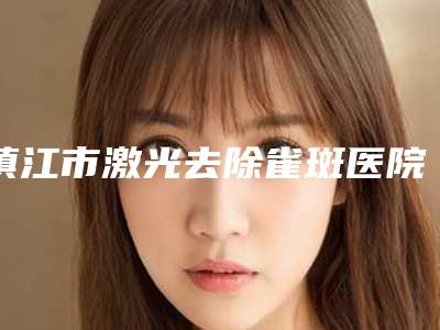 镇江市激光去除雀斑医院排名榜口碑严选都是实力派-镇江市激光去除雀斑整形医院