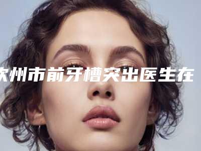 钦州市前牙槽突出医生在榜清单前十悉数盘点-钦州市前牙槽突出口腔医生