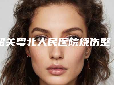 韶关粤北人民医院烧伤整形外科,韶关美宴臻容医疗美容门诊部项目价格表技术怎么样