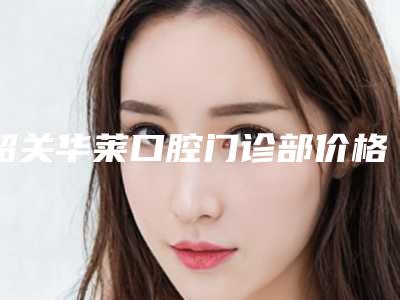 韶关华莱口腔门诊部价格表(费用)优惠活动一览-附固定义齿案例