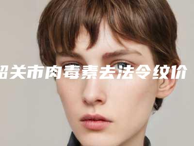韶关市肉毒素去法令纹价格表近期公布-均价肉毒素去法令纹21039元