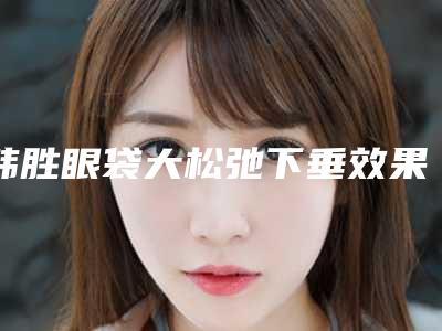 韩胜眼袋大松弛下垂效果到底怎样呢