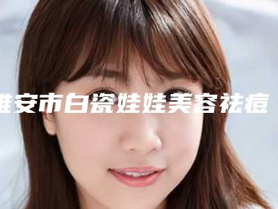 雅安市白瓷娃娃美容祛痘医生排行TOP10强网友收藏-雅安市白瓷娃娃美容祛痘整形医生