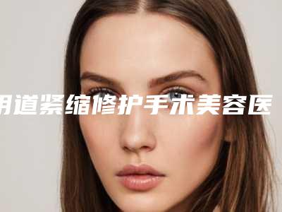 阴道紧缩修护手术美容医院推荐:阴道紧缩修护手术医院前20强强榜高曝光