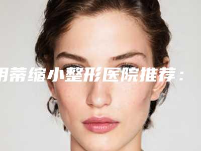 阴蒂缩小整形医院推荐：阴蒂缩小医院前30哪个技术比较好