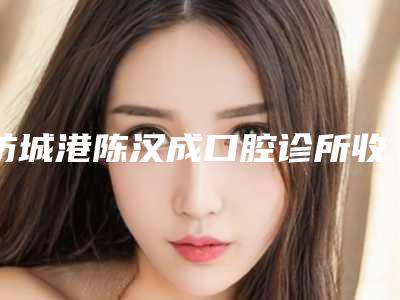 防城港陈汉成口腔诊所收费标准热门完整出炉-附超生波洁牙案例