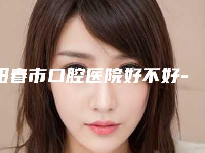 阳春市口腔医院好不好-价目表2025汇总