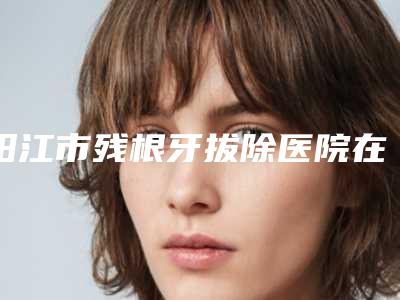 阳江市残根牙拔除医院在榜清单前10名强榜首度发布(阳江市残根牙拔除口腔医院实力造就良好口碑)