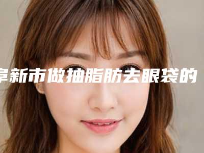 阜新市做抽脂肪去眼袋的医院哪家技术比较好-辽健集团阜新矿总医院美容整形科口碑评价好医生