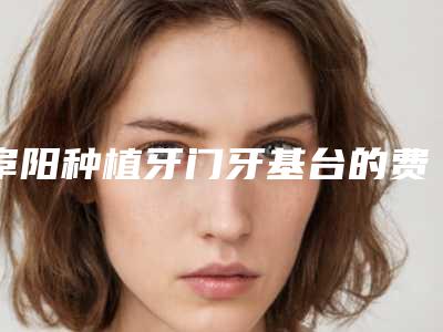 阜阳种植牙门牙基台的费用是怎样的呢