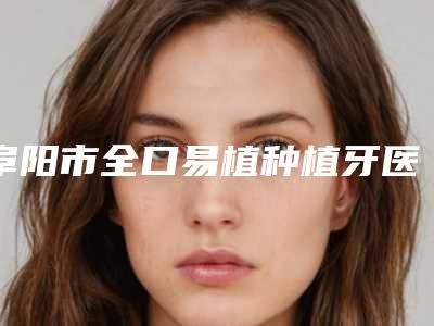 阜阳市全口易植种植牙医生排名前10位强榜哪位医-阜阳市全口易植种植牙口腔医生