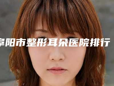 阜阳市整形耳朵医院排行榜前十强是哪家（阜阳市整形耳朵整形医院）