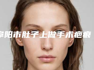阜阳市肚子上做手术疤痕哪个整形医院安全(阜阳琴瑟医疗美容门诊部在业内领先同行)