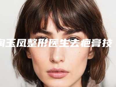 陶玉凤整形医生去疤膏技术好吗医生简介、手法风格等点评
