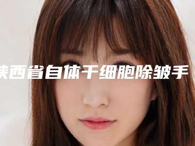 陕西省自体干细胞除皱手术医院综合实力前十名口碑排名年度甄选-陕西省自体干细胞除皱手术整形医院