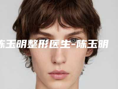 陈玉明整形医生-陈玉明医师全切双眼皮前四口碑优异