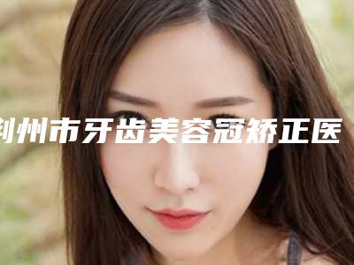 荆州市牙齿美容冠矫正医院在榜名单实力效果一览无余(荆州市牙齿美容冠矫正口腔医院口碑、实力一一盘点)