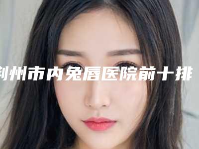 荆州市内兔唇医院前十排行榜精心挑选-荆州伊莱美医疗美容强势上榜