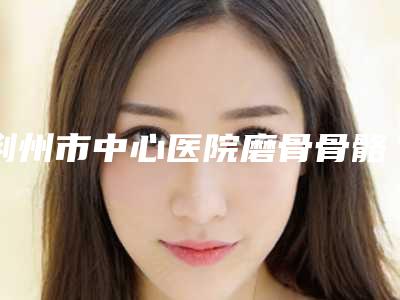荆州市中心医院磨骨骨骼哪个医生做好附专家名单-附整形费用表明细