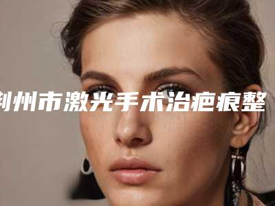 荆州市激光手术治疤痕整形医院(沙市区名韩整形美容门诊部连锁名气大实力强)