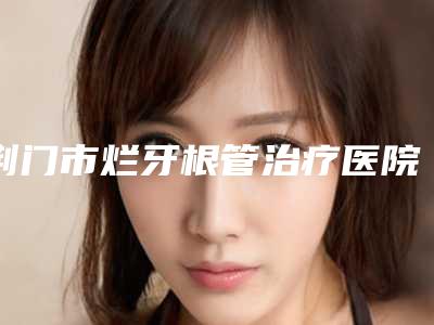 荆门市烂牙根管治疗医院在榜清单十强全面出击(荆门市烂牙根管治疗口腔医院终于入围了)