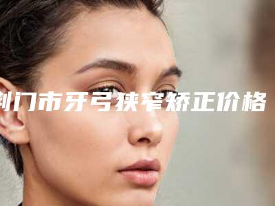 荆门市牙弓狭窄矫正价格表2025全新上新-荆门市牙弓狭窄矫正价格