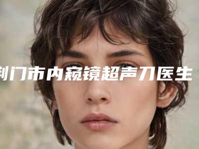 荆门市内窥镜超声刀医生排行前十靠谱一览-黎万洲医生评价看很靠谱