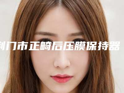 荆门市正畸后压膜保持器收费标准2025含医院概况-荆门市正畸后压膜保持器价格