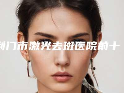 荆门市激光去斑医院前十强排名榜别错过(荆门市激光去斑整形医院)