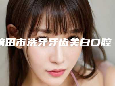 莆田市洗牙牙齿美白口腔医生上榜名单前十强哪个靠谱-莆田市洗牙牙齿美白医生医美10强口碑擅长各不同
