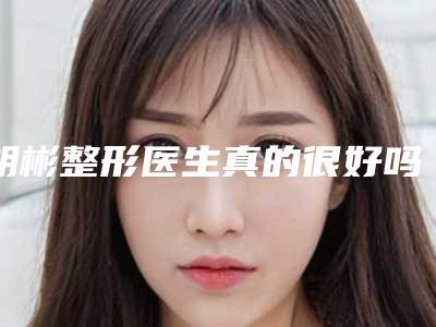 胡彬整形医生真的很好吗医生个人资料、技术优势分析、案例术后