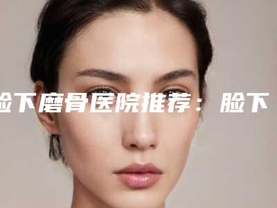 脸下磨骨医院推荐:脸下磨骨医院前30名又好又正规