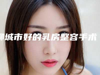 聊城市好的乳房整容手术医院-聊城美莱雅医疗美容诊所市立拿下榜一