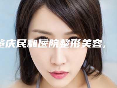 肇庆民和医院整形美容,肇庆市艾美医疗美容门诊部地址在哪收费价格表