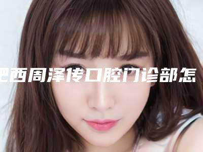 肥西周泽传口腔门诊部怎么样-收费标准2025内部版流出