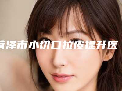 菏泽市小切口拉皮提升医院上榜名单新值得选择(菏泽奥美丽亚医疗美容诊所汇总不分先后)